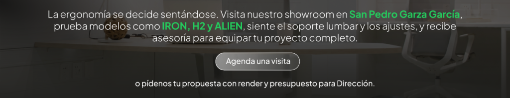 La ergonomía se decide sentándose. Visita nuestro showroom en San Pedro Garza García, prueba modelos como IRON, H2 y ALIEN, siente el soporte lumbar y los ajustes, y recibe asesoría para equipar tu proyecto completo. Agenda tu visita — o pídenos tu propuesta con render y presupuesto para Dirección. 